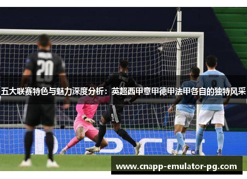 五大联赛特色与魅力深度分析：英超西甲意甲德甲法甲各自的独特风采