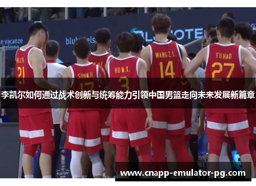 李凯尔如何通过战术创新与统筹能力引领中国男篮走向未来发展新篇章