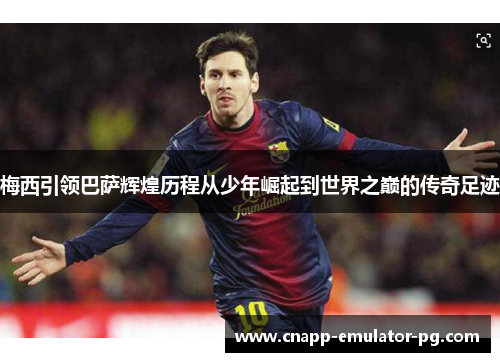梅西引领巴萨辉煌历程从少年崛起到世界之巅的传奇足迹