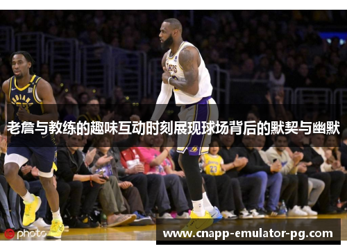 老詹与教练的趣味互动时刻展现球场背后的默契与幽默