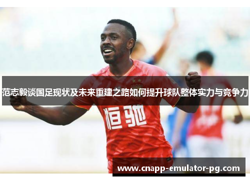 范志毅谈国足现状及未来重建之路如何提升球队整体实力与竞争力