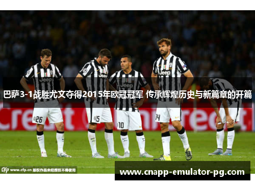 巴萨3-1战胜尤文夺得2015年欧冠冠军 传承辉煌历史与新篇章的开篇