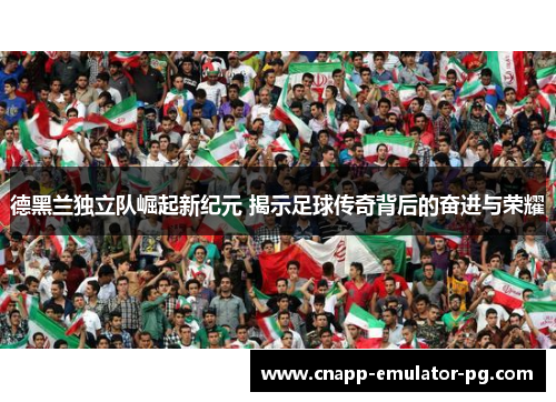 德黑兰独立队崛起新纪元 揭示足球传奇背后的奋进与荣耀