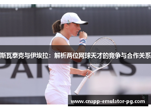 斯瓦泰克与伊埃拉：解析两位网球天才的竞争与合作关系