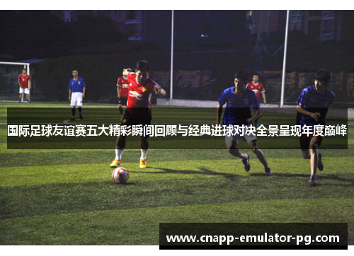 国际足球友谊赛五大精彩瞬间回顾与经典进球对决全景呈现年度巅峰