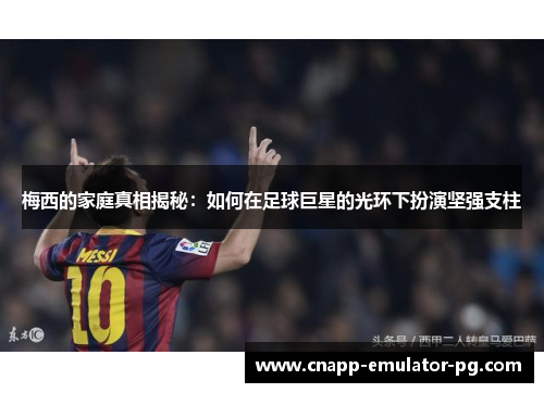 梅西的家庭真相揭秘：如何在足球巨星的光环下扮演坚强支柱