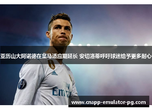 亚历山大阿诺德在皇马适应期延长 安切洛蒂呼吁球迷给予更多耐心