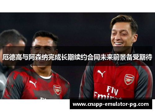 厄德高与阿森纳完成长期续约合同未来前景备受期待
