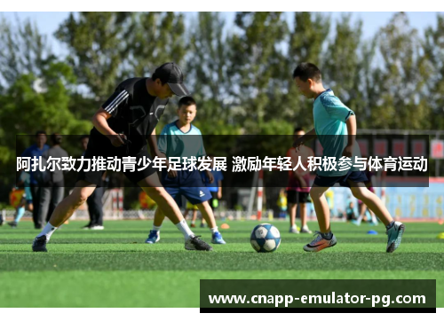 阿扎尔致力推动青少年足球发展 激励年轻人积极参与体育运动