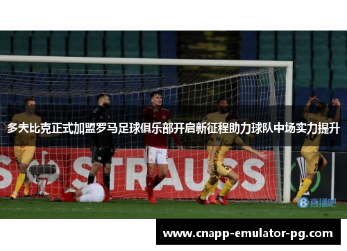 多夫比克正式加盟罗马足球俱乐部开启新征程助力球队中场实力提升
